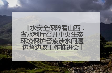 水安全保障看山西：省水利厅召开中央生态环境保护督察涉水问题边督边改工作推进会