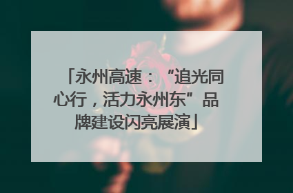 永州高速：“追光同心行，活力永州东”品牌建设闪亮展演