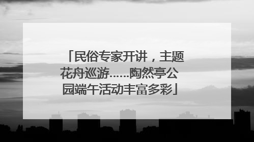 民俗专家开讲，主题花舟巡游……陶然亭公园端午活动丰富多彩