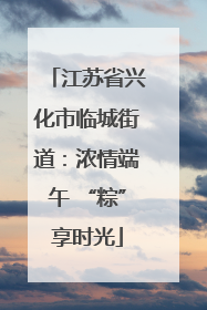 江苏省兴化市临城街道：浓情端午 “粽”享时光