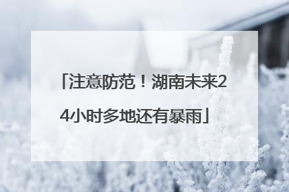 注意防范！湖南未来24小时多地还有暴雨