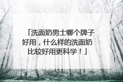 洗面奶男士哪个牌子好用，什么样的洗面奶比较好用更科学！