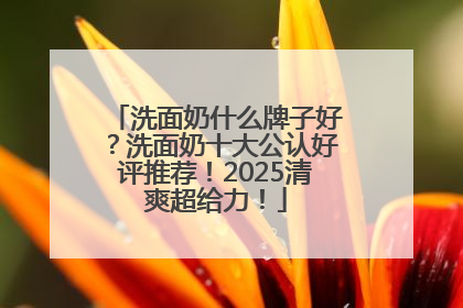 洗面奶什么牌子好？洗面奶十大公认好评推荐！2025清爽超给力！