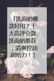 洗面奶哪款好用？十大高评分款洗面奶推荐，清爽控油超给力！