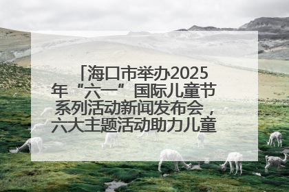 海口市举办2025年“六一”国际儿童节系列活动新闻发布会，六大主题活动助力儿童友好城市建设