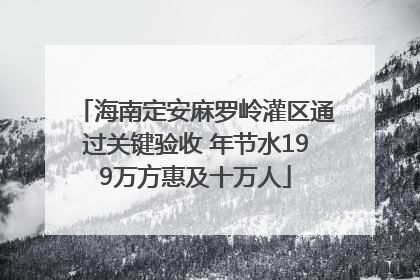 海南定安麻罗岭灌区通过关键验收 年节水199万方惠及十万人