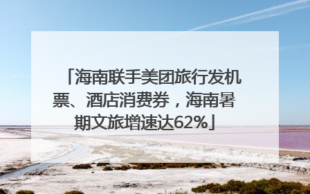 海南联手美团旅行发机票、酒店消费券，海南暑期文旅增速达62%