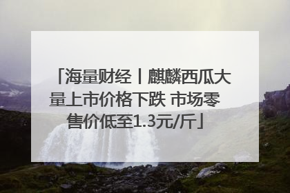 海量财经丨麒麟西瓜大量上市价格下跌 市场零售价低至1.3元/斤