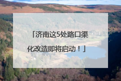 济南这5处路口渠化改造即将启动！