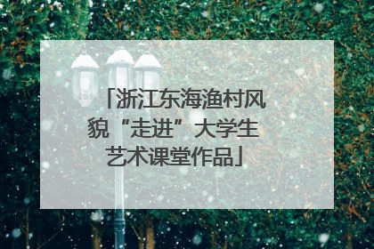 浙江东海渔村风貌“走进”大学生艺术课堂作品