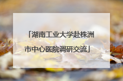 湖南工业大学赴株洲市中心医院调研交流