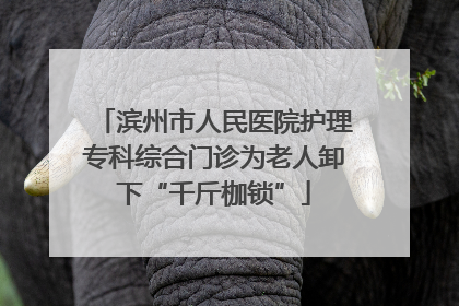 滨州市人民医院护理专科综合门诊为老人卸下“千斤枷锁”