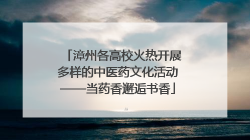 漳州各高校火热开展多样的中医药文化活动——当药香邂逅书香