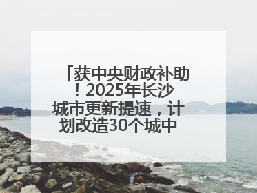 获中央财政补助！2025年长沙城市更新提速，计划改造30个城中村项目