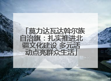 莫力达瓦达斡尔族自治旗：扎实推进北疆文化建设 多元活动点亮群众生活