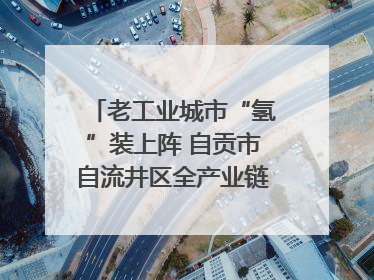 老工业城市“氢”装上阵 自贡市自流井区全产业链冲刺氢能装备制造新高地｜美好生活有“盐”味