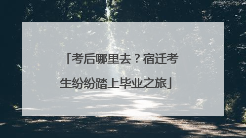 考后哪里去？宿迁考生纷纷踏上毕业之旅