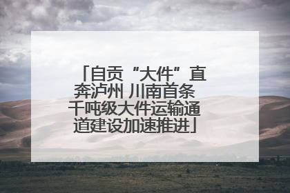 自贡“大件”直奔泸州 川南首条千吨级大件运输通道建设加速推进