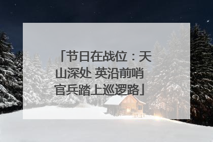 节日在战位：天山深处 英沿前哨官兵踏上巡逻路