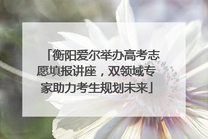衡阳爱尔举办高考志愿填报讲座，双领域专家助力考生规划未来