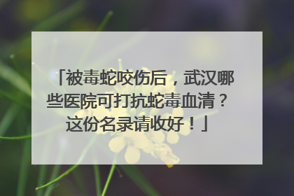 被毒蛇咬伤后，武汉哪些医院可打抗蛇毒血清？这份名录请收好！