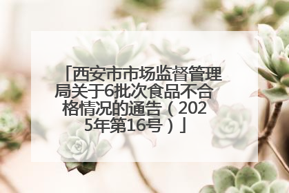 西安市市场监督管理局关于6批次食品不合格情况的通告（2025年第16号）
