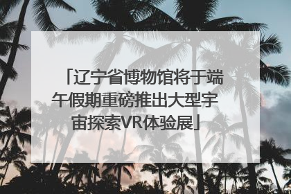 辽宁省博物馆将于端午假期重磅推出大型宇宙探索VR体验展
