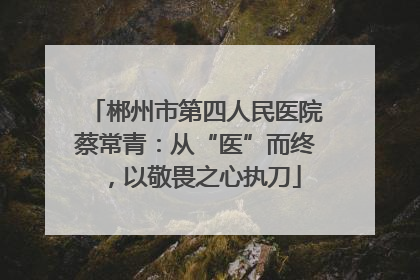 郴州市第四人民医院蔡常青：从“医”而终，以敬畏之心执刀