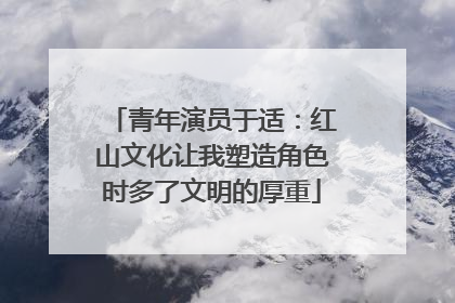 青年演员于适：红山文化让我塑造角色时多了文明的厚重