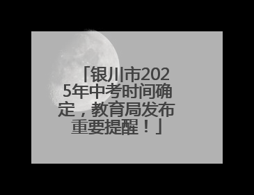 银川市2025年中考时间确定，教育局发布重要提醒！