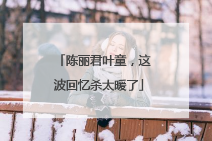 陈丽君叶童，这波回忆杀太暖了