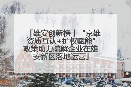 雄安创新榜丨“京雄资质互认+扩权赋能”政策助力疏解企业在雄安新区落地运营