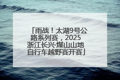 雨战！太湖9号公路系列赛，2025浙江长兴·煤山山地自行车越野赛开赛