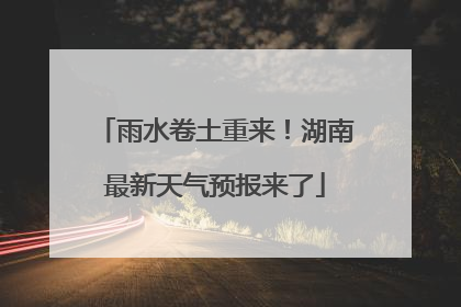 雨水卷土重来！湖南最新天气预报来了