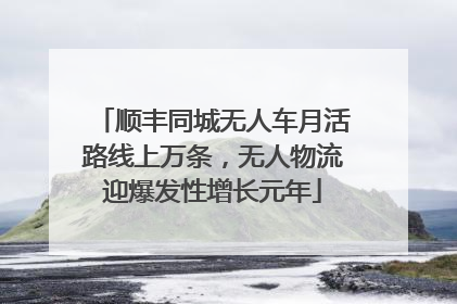 顺丰同城无人车月活路线上万条，无人物流迎爆发性增长元年