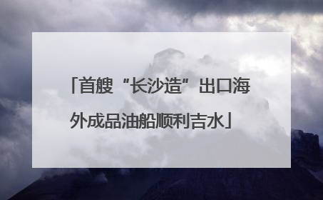 首艘“长沙造”出口海外成品油船顺利吉水