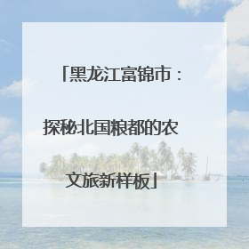 黑龙江富锦市：探秘北国粮都的农文旅新样板