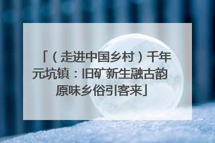 （走进中国乡村）千年元坑镇：旧矿新生融古韵 原味乡俗引客来
