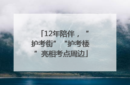 12年陪伴，“护考街”“护考楼”亮相考点周边