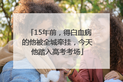 15年前，得白血病的他被全城牵挂，今天他踏入高考考场