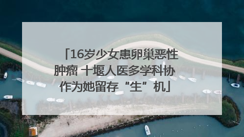 16岁少女患卵巢恶性肿瘤 十堰人医多学科协作为她留存“生”机