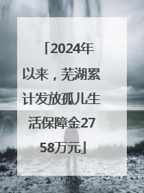 2024年以来，芜湖累计发放孤儿生活保障金2758万元