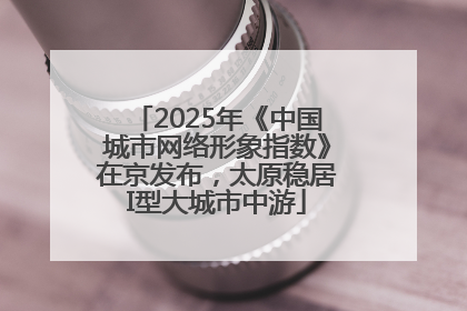2025年《中国城市网络形象指数》在京发布，太原稳居I型大城市中游