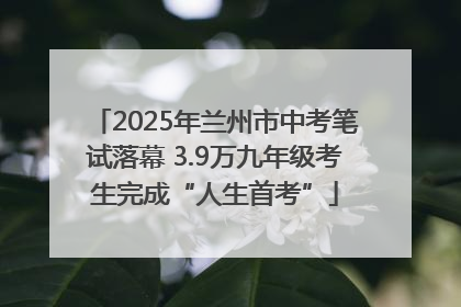 2025年兰州市中考笔试落幕 3.9万九年级考生完成“人生首考”