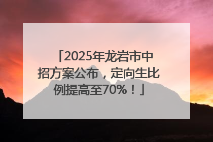 2025年龙岩市中招方案公布，定向生比例提高至70%！