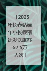 2025年长春站端午小长假预计发送旅客57.5万人次