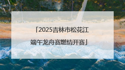 2025吉林市松花江端午龙舟赛燃情开赛