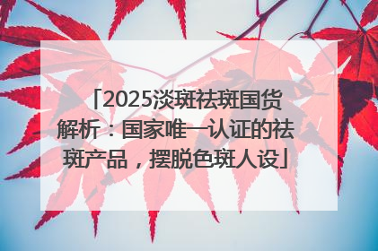 2025淡斑祛斑国货解析：国家唯一认证的祛斑产品，摆脱色斑人设