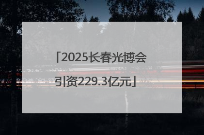 2025长春光博会引资229.3亿元