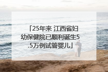 25年来 江西省妇幼保健院已顺利诞生5.5万例试管婴儿